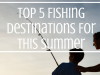 Top 5 Fishing Destinations For This Summer